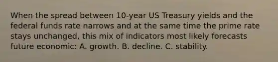 When the spread between 10-year US Treasury yields and the federal funds rate narrows and at the same time the prime rate stays unchanged, this mix of indicators most likely forecasts future economic: A. growth. B. decline. C. stability.