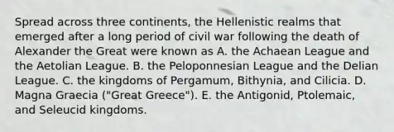 Spread across three continents, the Hellenistic realms that emerged after a long period of civil war following the death of Alexander the Great were known as A. the Achaean League and the Aetolian League. B. the Peloponnesian League and the Delian League. C. the kingdoms of Pergamum, Bithynia, and Cilicia. D. Magna Graecia ("Great Greece"). E. the Antigonid, Ptolemaic, and Seleucid kingdoms.