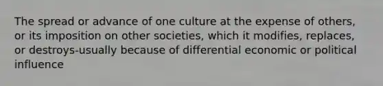 The spread or advance of one culture at the expense of others, or its imposition on other societies, which it modifies, replaces, or destroys-usually because of differential economic or political influence