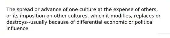 The spread or advance of one culture at the expense of others, or its imposition on other cultures, which it modifies, replaces or destroys--usually because of differential economic or political influence