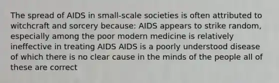 The spread of AIDS in small-scale societies is often attributed to witchcraft and sorcery because: AIDS appears to strike random, especially among the poor modern medicine is relatively ineffective in treating AIDS AIDS is a poorly understood disease of which there is no clear cause in the minds of the people all of these are correct