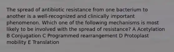 The spread of antibiotic resistance from one bacterium to another is a well-recognized and clinically important phenomenon. Which one of the following mechanisms is most likely to be involved with the spread of resistance? A Acetylation B Conjugation C Programmed rearrangement D Protoplast mobility E Translation