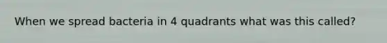 When we spread bacteria in 4 quadrants what was this called?