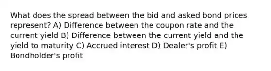 What does the spread between the bid and asked bond prices represent? A) Difference between the coupon rate and the current yield B) Difference between the current yield and the yield to maturity C) Accrued interest D) Dealer's profit E) Bondholder's profit