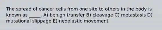 The spread of cancer cells from one site to others in the body is known as _____.​ A) benign transfer B) cleavage C) metastasis D) mutational slippage E) neoplastic movement