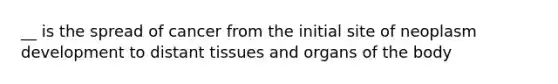 __ is the spread of cancer from the initial site of neoplasm development to distant tissues and organs of the body
