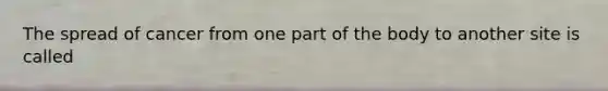 The spread of cancer from one part of the body to another site is called