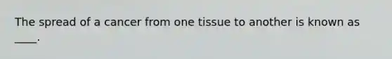 The spread of a cancer from one tissue to another is known as ____.​