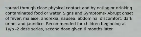 spread through close physical contact and by eating or drinking contaminated food or water. Signs and Symptoms- Abrupt onset of fever, malaise, anorexia, nausea, abdominal discomfort, dark urine, and jaundice. Recommended for children beginning at 1y/o -2 dose series, second dose given 6 months later.