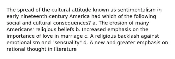 The spread of the cultural attitude known as sentimentalism in early nineteenth-century America had which of the following social and cultural consequences? a. The erosion of many Americans' religious beliefs b. Increased emphasis on the importance of love in marriage c. A religious backlash against emotionalism and "sensuality" d. A new and greater emphasis on rational thought in literature