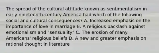 The spread of the cultural attitude known as sentimentalism in early nineteenth-century America had which of the following social and cultural consequences? A. Increased emphasis on the importance of love in marriage B. A religious backlash against emotionalism and "sensuality" C. The erosion of many Americans' religious beliefs D. A new and greater emphasis on rational thought in literature