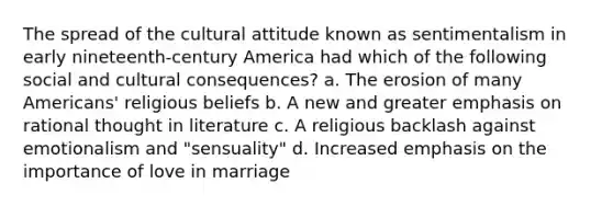 The spread of the cultural attitude known as sentimentalism in early nineteenth-century America had which of the following social and cultural consequences? a. The erosion of many Americans' religious beliefs b. A new and greater emphasis on rational thought in literature c. A religious backlash against emotionalism and "sensuality" d. Increased emphasis on the importance of love in marriage