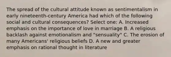 The spread of the cultural attitude known as sentimentalism in early nineteenth-century America had which of the following social and cultural consequences? Select one: A. Increased emphasis on the importance of love in marriage B. A religious backlash against emotionalism and "sensuality" C. The erosion of many Americans' religious beliefs D. A new and greater emphasis on rational thought in literature