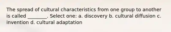 The spread of cultural characteristics from one group to another is called ________. Select one: a. discovery b. cultural diffusion c. invention d. cultural adaptation