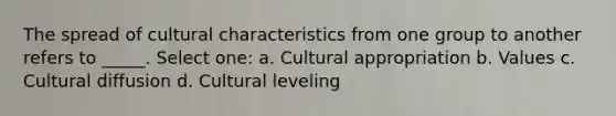 The spread of cultural characteristics from one group to another refers to _____. Select one: a. Cultural appropriation b. Values c. Cultural diffusion d. Cultural leveling