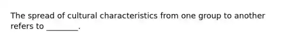 The spread of cultural characteristics from one group to another refers to ________.