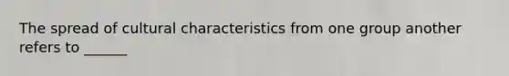 The spread of cultural characteristics from one group another refers to ______