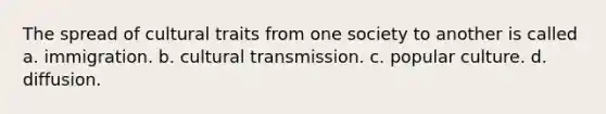 The spread of cultural traits from one society to another is called a. immigration. b. cultural transmission. c. popular culture. d. diffusion.