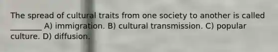 The spread of cultural traits from one society to another is called ________ A) immigration. B) cultural transmission. C) popular culture. D) diffusion.