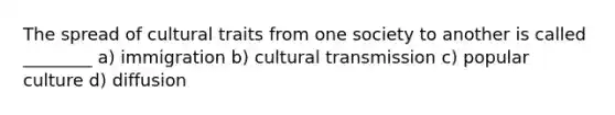 The spread of cultural traits from one society to another is called ________ a) immigration b) cultural transmission c) popular culture d) diffusion