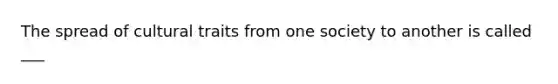 The spread of cultural traits from one society to another is called ___