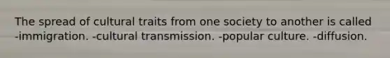 The spread of cultural traits from one society to another is called -immigration. -cultural transmission. -popular culture. -diffusion.