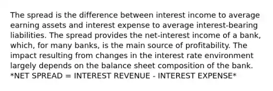 The spread is the difference between interest income to average earning assets and interest expense to average interest-bearing liabilities. The spread provides the net-interest income of a bank, which, for many banks, is the main source of profitability. The impact resulting from changes in the interest rate environment largely depends on the balance sheet composition of the bank. *NET SPREAD = INTEREST REVENUE - INTEREST EXPENSE*