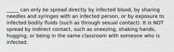 _____ can only be spread directly by infected blood, by sharing needles and syringes with an infected person, or by exposure to infected bodily fluids (such as through sexual contact). It is NOT spread by indirect contact, such as sneezing, shaking hands, hugging, or being in the same classroom with someone who is infected.