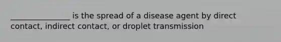 _______________ is the spread of a disease agent by direct contact, indirect contact, or droplet transmission