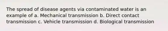 The spread of disease agents via contaminated water is an example of a. Mechanical transmission b. Direct contact transmission c. Vehicle transmission d. Biological transmission