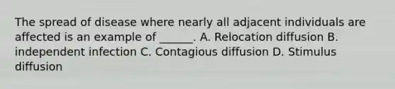 The spread of disease where nearly all adjacent individuals are affected is an example of ______. A. Relocation diffusion B. independent infection C. Contagious diffusion D. Stimulus diffusion