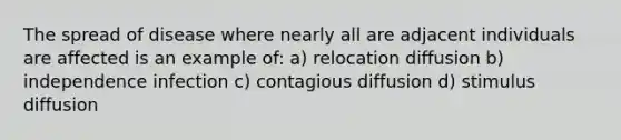 The spread of disease where nearly all are adjacent individuals are affected is an example of: a) relocation diffusion b) independence infection c) contagious diffusion d) stimulus diffusion