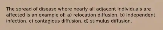 The spread of disease where nearly all adjacent individuals are affected is an example of: a) relocation diffusion. b) independent infection. c) contagious diffusion. d) stimulus diffusion.