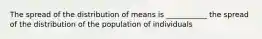 The spread of the distribution of means is ___________ the spread of the distribution of the population of individuals