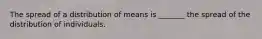 The spread of a distribution of means is _______ the spread of the distribution of individuals.