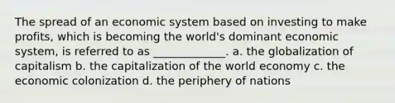 The spread of an economic system based on investing to make profits, which is becoming the world's dominant economic system, is referred to as _____________. a. the globalization of capitalism b. the capitalization of the world economy c. the economic colonization d. the periphery of nations