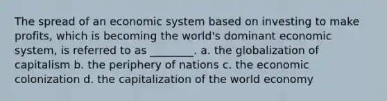 The spread of an economic system based on investing to make profits, which is becoming the world's dominant economic system, is referred to as ________. a. the globalization of capitalism b. the periphery of nations c. the economic colonization d. the capitalization of the world economy