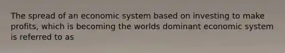 The spread of an economic system based on investing to make profits, which is becoming the worlds dominant economic system is referred to as