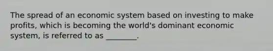 The spread of an economic system based on investing to make profits, which is becoming the world's dominant economic system, is referred to as ________.