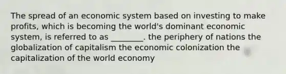 The spread of an economic system based on investing to make profits, which is becoming the world's dominant economic system, is referred to as ________. the periphery of nations the globalization of capitalism the economic colonization the capitalization of the world economy