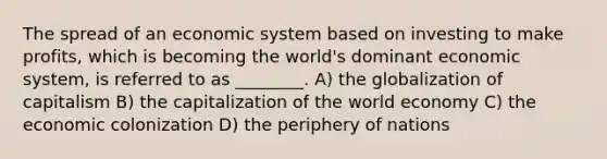 The spread of an economic system based on investing to make profits, which is becoming the world's dominant economic system, is referred to as ________. A) the globalization of capitalism B) the capitalization of the world economy C) the economic colonization D) the periphery of nations