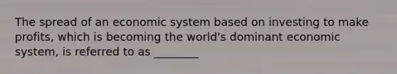 The spread of an economic system based on investing to make profits, which is becoming the world's dominant economic system, is referred to as ________