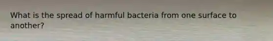 What is the spread of harmful bacteria from one surface to another?