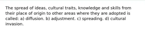 The spread of ideas, cultural traits, knowledge and skills from their place of origin to other areas where they are adopted is called: a) diffusion. b) adjustment. c) spreading. d) cultural invasion.