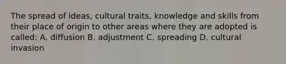 The spread of ideas, cultural traits, knowledge and skills from their place of origin to other areas where they are adopted is called: A. diffusion B. adjustment C. spreading D. cultural invasion