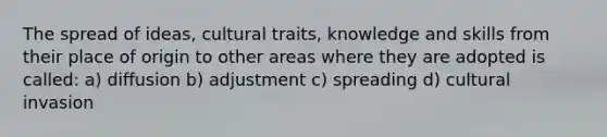 The spread of ideas, cultural traits, knowledge and skills from their place of origin to other areas where they are adopted is called: a) diffusion b) adjustment c) spreading d) cultural invasion