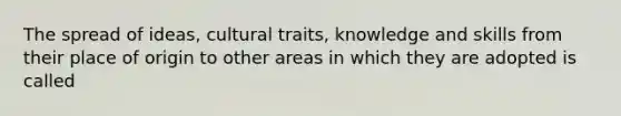 The spread of ideas, cultural traits, knowledge and skills from their place of origin to other areas in which they are adopted is called