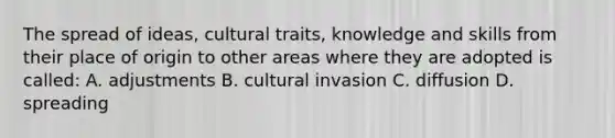 The spread of ideas, cultural traits, knowledge and skills from their place of origin to other areas where they are adopted is called: A. adjustments B. cultural invasion C. diffusion D. spreading