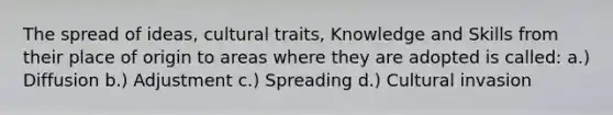 The spread of ideas, cultural traits, Knowledge and Skills from their place of origin to areas where they are adopted is called: a.) Diffusion b.) Adjustment c.) Spreading d.) Cultural invasion