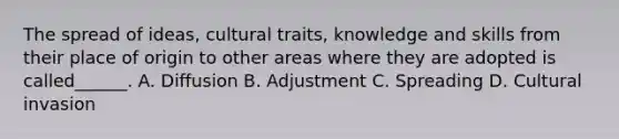 The spread of ideas, cultural traits, knowledge and skills from their place of origin to other areas where they are adopted is called______. A. Diffusion B. Adjustment C. Spreading D. Cultural invasion